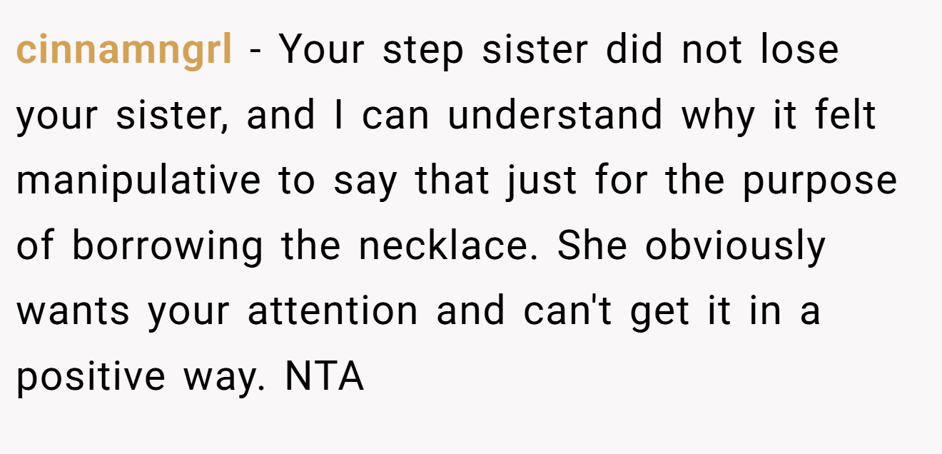 cinnamngrl - Your step sister did not lose your sister, and I can understand why it felt manipulative to say that just for the purpose of borrowing the necklace. She obviously wants your attention and can't get it in a positive way. NTA