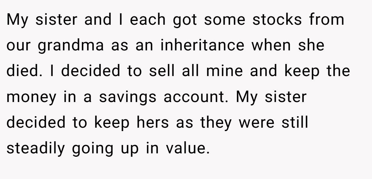 My sister and I each got some stocks from our grandma as an inheritance when she died. I decided to sell all mine and keep the money in a savings account. My sister decided to keep hers as they were still steadily going up in value.