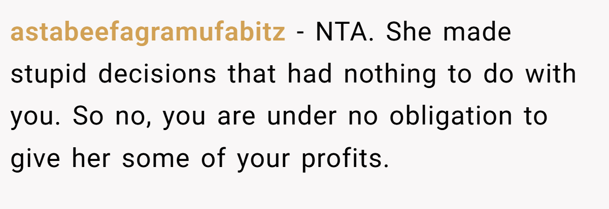 astabeefagramufabitz − NTA. She made stupid decisions that had nothing to do with you. So no, you are under no obligation to give her some of your profits.