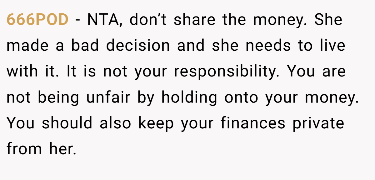 666POD − NTA, don’t share the money. She made a bad decision and she needs to live with it. It is not your responsibility. You are not being unfair by holding onto your money. You should also keep your finances private from her.