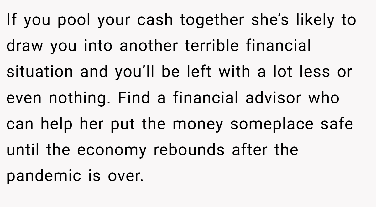 If you pool your cash together she’s likely to draw you into another terrible financial situation and you’ll be left with a lot less or even nothing. Find a financial advisor who can help her put the money someplace safe until the economy rebounds after the pandemic is over.