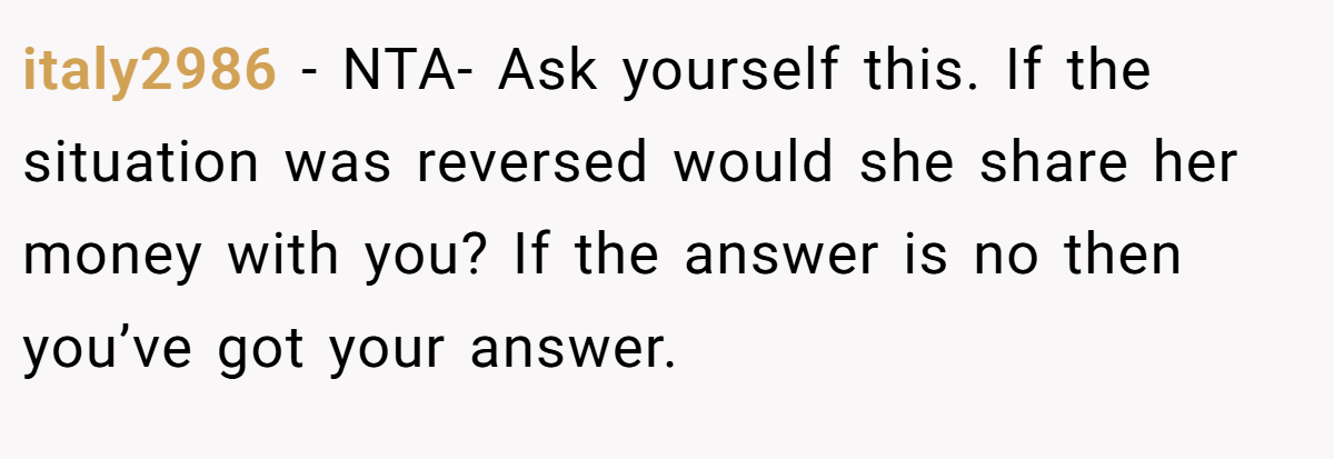 italy2986 − NTA- Ask yourself this. If the situation was reversed would she share her money with you? If the answer is no then you’ve got your answer.