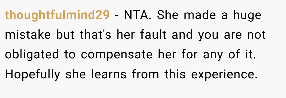 thoughtfulmind29 − NTA. She made a huge mistake but that's her fault and you are not obligated to compensate her for any of it. Hopefully she learns from this experience.