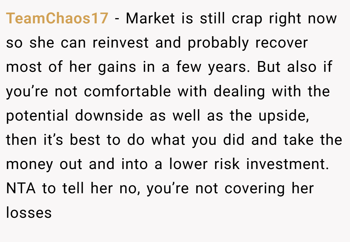 TeamChaos17 − Market is still crap right now so she can reinvest and probably recover most of her gains in a few years. But also if you’re not comfortable with dealing with the potential downside as well as the upside, then it’s best to do what you did and take the money out and into a lower risk investment. NTA to tell her no, you’re not covering her losses