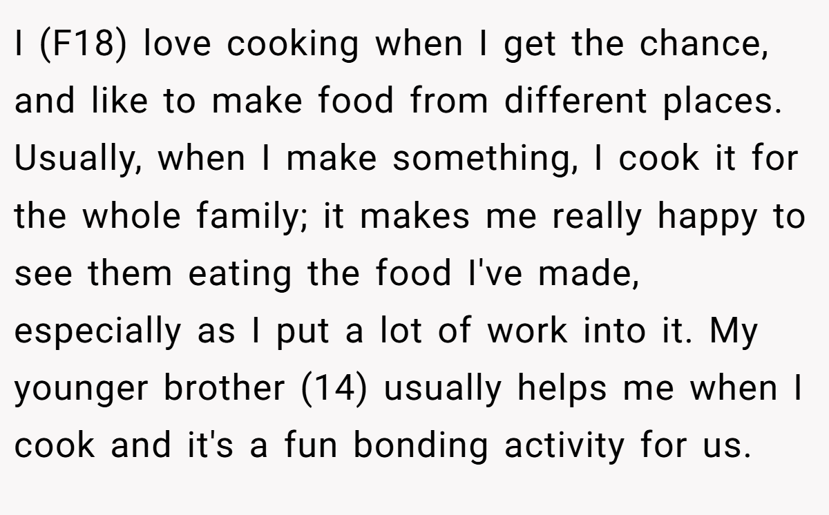 I (F18) love cooking when I get the chance, and like to make food from different places. Usually, when I make something, I cook it for the whole family; it makes me really happy to see them eating the food I've made, especially as I put a lot of work into it. My younger brother (14) usually helps me when I cook and it's a fun bonding activity for us.