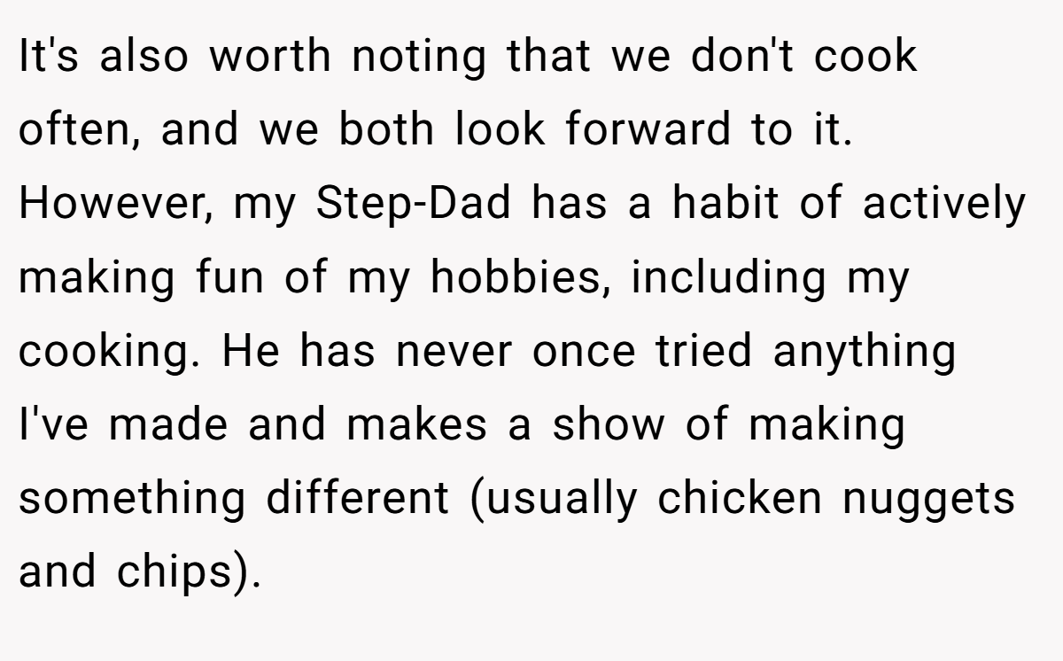 It's also worth noting that we don't cook often, and we both look forward to it. However, my Step-Dad has a habit of actively making fun of my hobbies, including my cooking. He has never once tried anything I've made and makes a show of making something different (usually chicken nuggets and chips).