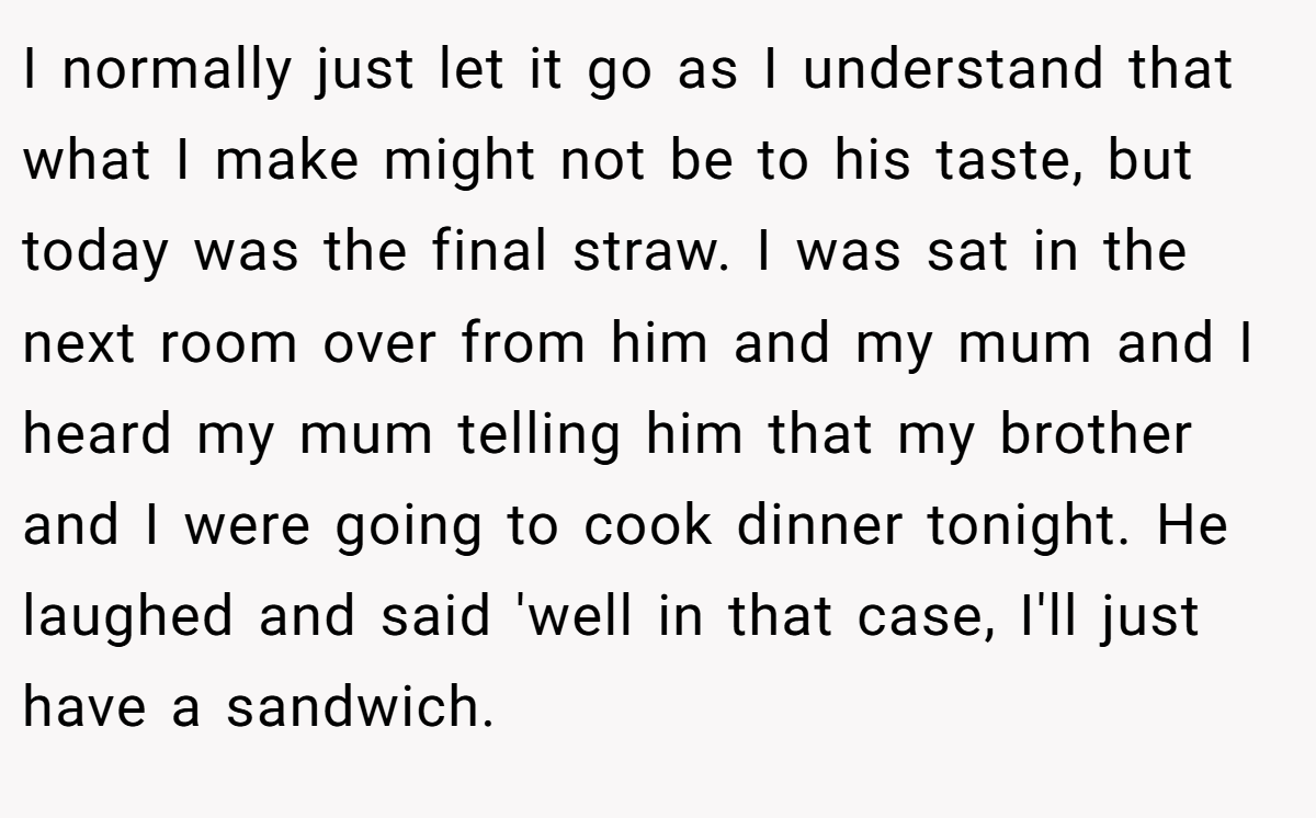 I normally just let it go as I understand that what I make might not be to his taste, but today was the final straw. I was sat in the next room over from him and my mum and I heard my mum telling him that my brother and I were going to cook dinner tonight. He laughed and said 'well in that case, I'll just have a sandwich.