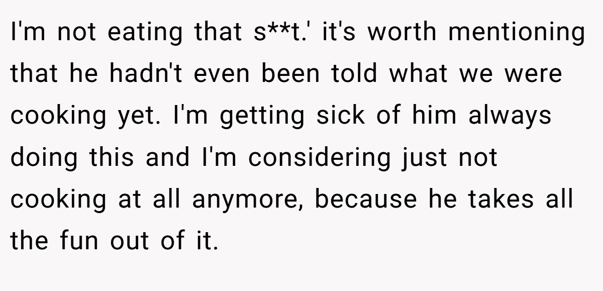 I'm not eating that s**t.' it's worth mentioning that he hadn't even been told what we were cooking yet. I'm getting sick of him always doing this and I'm considering just not cooking at all anymore, because he takes all the fun out of it.