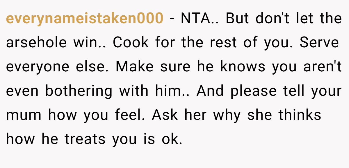 everynameistaken000 − NTA.. But don't let the arsehole win.. Cook for the rest of you. Serve everyone else. Make sure he knows you aren't even bothering with him.. And please tell your mum how you feel. Ask her why she thinks how he treats you is ok.