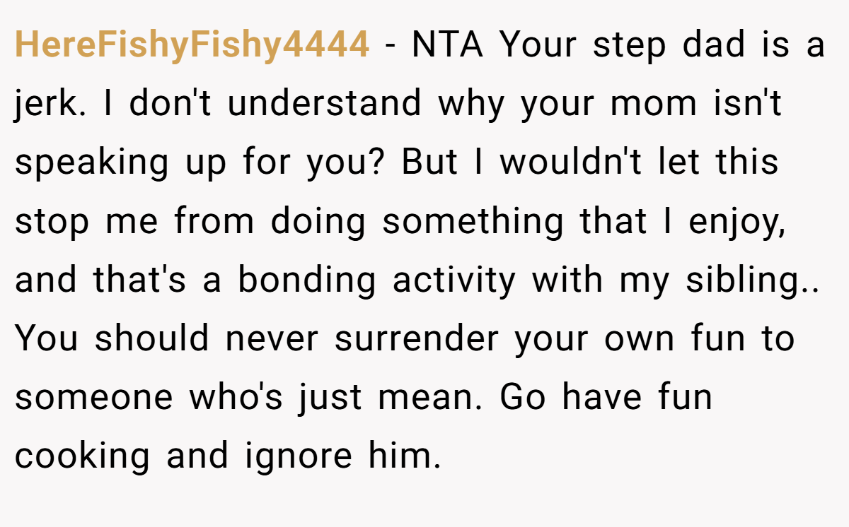 HereFishyFishy4444 − NTA Your step dad is a jerk. I don't understand why your mom isn't speaking up for you? But I wouldn't let this stop me from doing something that I enjoy, and that's a bonding activity with my sibling.. You should never surrender your own fun to someone who's just mean. Go have fun cooking and ignore him.