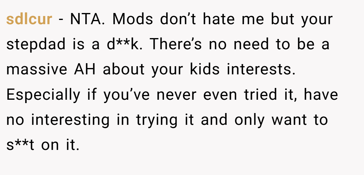sdlcur − NTA. Mods don’t hate me but your stepdad is a d**k. There’s no need to be a massive AH about your kids interests. Especially if you’ve never even tried it, have no interesting in trying it and only want to s**t on it.