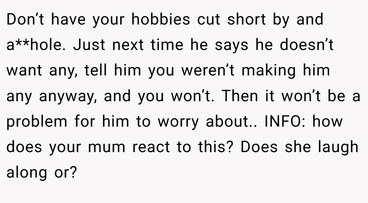 Don’t have your hobbies cut short by and a**hole. Just next time he says he doesn’t want any, tell him you weren’t making him any anyway, and you won’t. Then it won’t be a problem for him to worry about.. INFO: how does your mum react to this? Does she laugh along or?