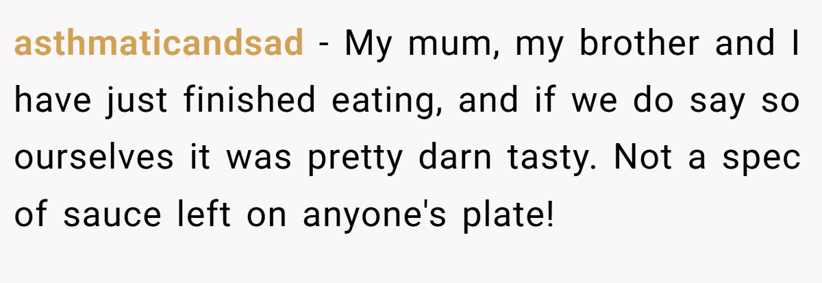 asthmaticandsad − My mum, my brother and I have just finished eating, and if we do say so ourselves it was pretty darn tasty. Not a spec of sauce left on anyone's plate!
