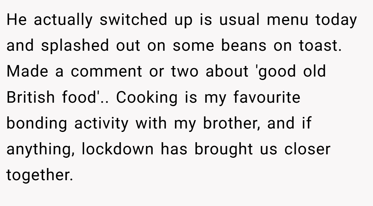He actually switched up is usual menu today and splashed out on some beans on toast. Made a comment or two about 'good old British food'.. Cooking is my favourite bonding activity with my brother, and if anything, lockdown has brought us closer together.