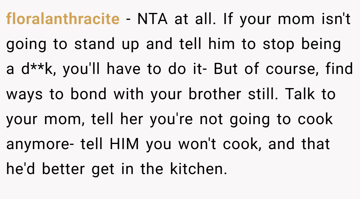 floralanthracite − NTA at all. If your mom isn't going to stand up and tell him to stop being a d**k, you'll have to do it- But of course, find ways to bond with your brother still. Talk to your mom, tell her you're not going to cook anymore- tell HIM you won't cook, and that he'd better get in the kitchen.
