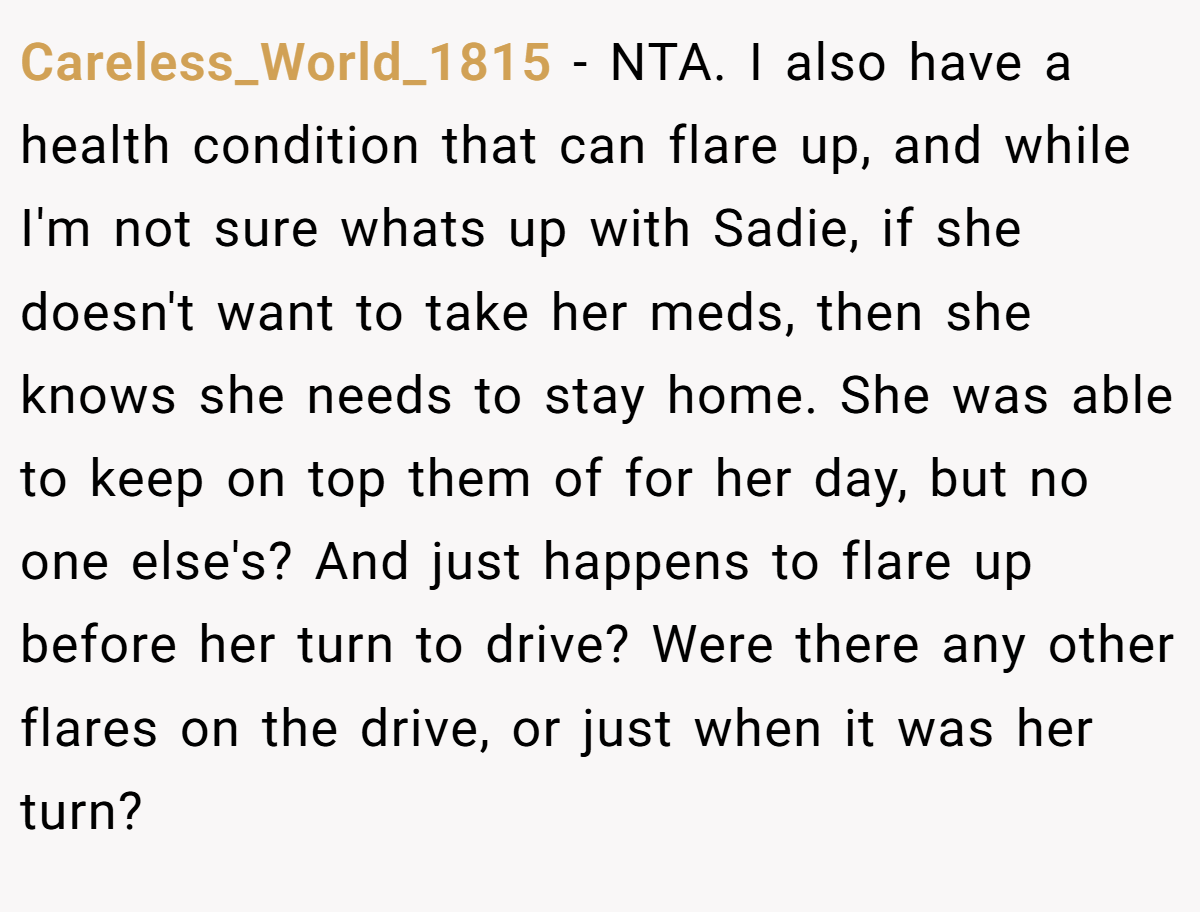 Careless_World_1815 − NTA. I also have a health condition that can flare up, and while I'm not sure whats up with Sadie, if she doesn't want to take her meds, then she knows she needs to stay home. She was able to keep on top them of for her day, but no one else's? And just happens to flare up before her turn to drive? Were there any other flares on the drive, or just when it was her turn?