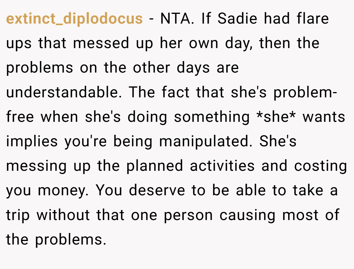 extinct_diplodocus − NTA. If Sadie had flare ups that messed up her own day, then the problems on the other days are understandable. The fact that she's problem-free when she's doing something *she* wants implies you're being manipulated. She's messing up the planned activities and costing you money. You deserve to be able to take a trip without that one person causing most of the problems.