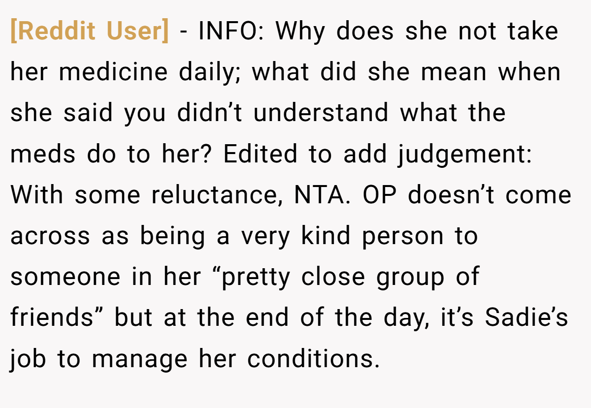 [Reddit User] − INFO: Why does she not take her medicine daily; what did she mean when she said you didn’t understand what the meds do to her? Edited to add judgement: With some reluctance, NTA. OP doesn’t come across as being a very kind person to someone in her “pretty close group of friends” but at the end of the day, it’s Sadie’s job to manage her conditions.