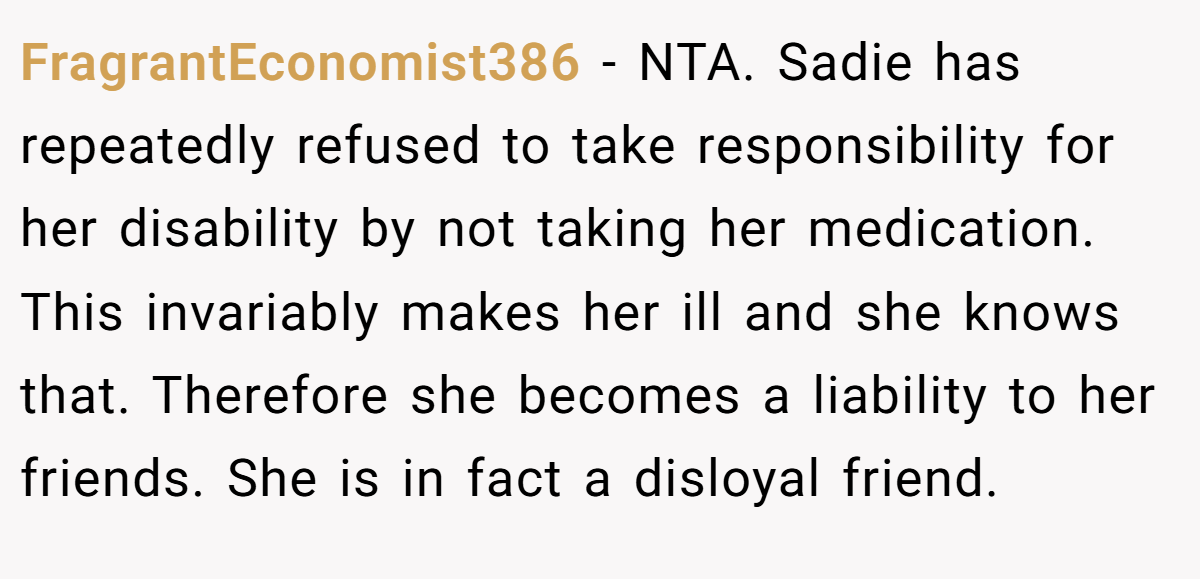 FragrantEconomist386 − NTA. Sadie has repeatedly refused to take responsibility for her disability by not taking her medication. This invariably makes her ill and she knows that. Therefore she becomes a liability to her friends. She is in fact a disloyal friend.