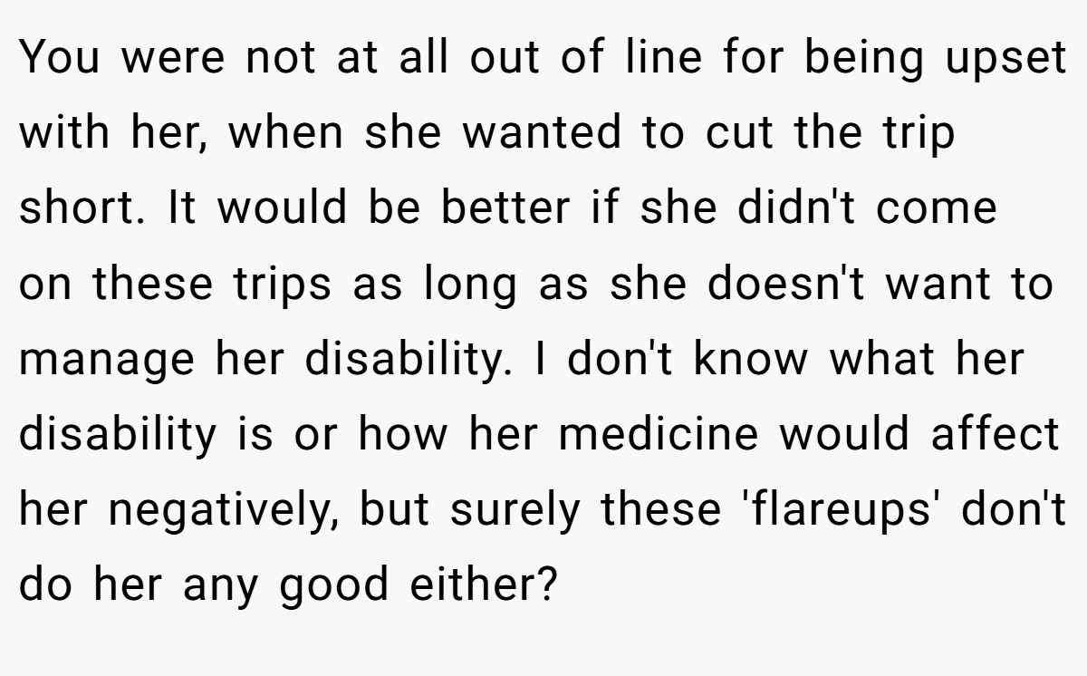 You were not at all out of line for being upset with her, when she wanted to cut the trip short. It would be better if she didn't come on these trips as long as she doesn't want to manage her disability. I don't know what her disability is or how her medicine would affect her negatively, but surely these 'flareups' don't do her any good either?