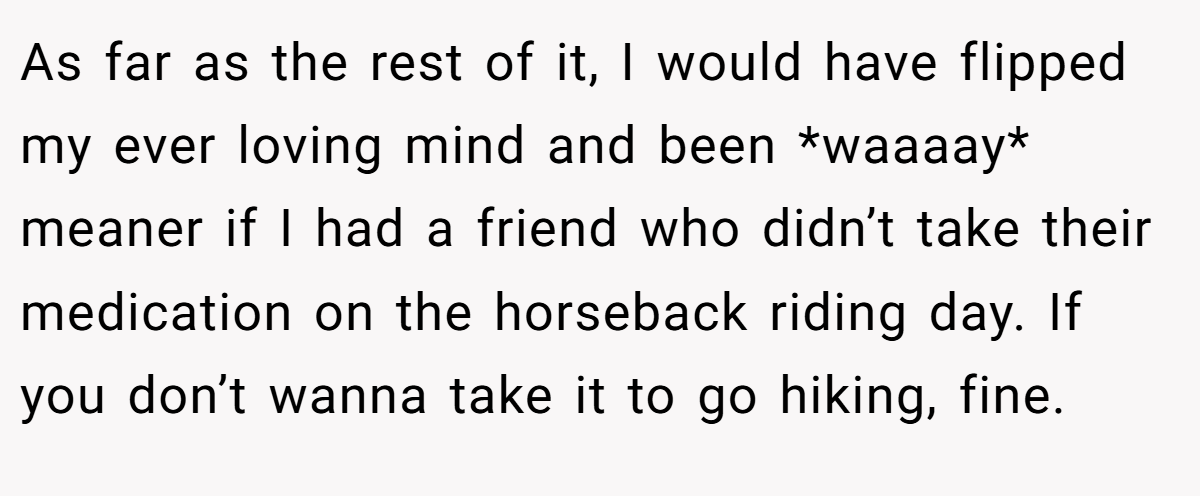 As far as the rest of it, I would have flipped my ever loving mind and been *waaaay* meaner if I had a friend who didn’t take their medication on the horseback riding day. If you don’t wanna take it to go hiking, fine.