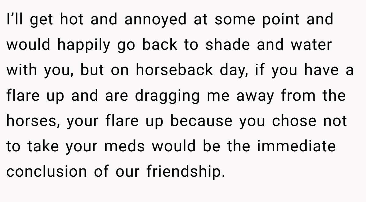 I’ll get hot and annoyed at some point and would happily go back to shade and water with you, but on horseback day, if you have a flare up and are dragging me away from the horses, your flare up because you chose not to take your meds would be the immediate conclusion of our friendship.