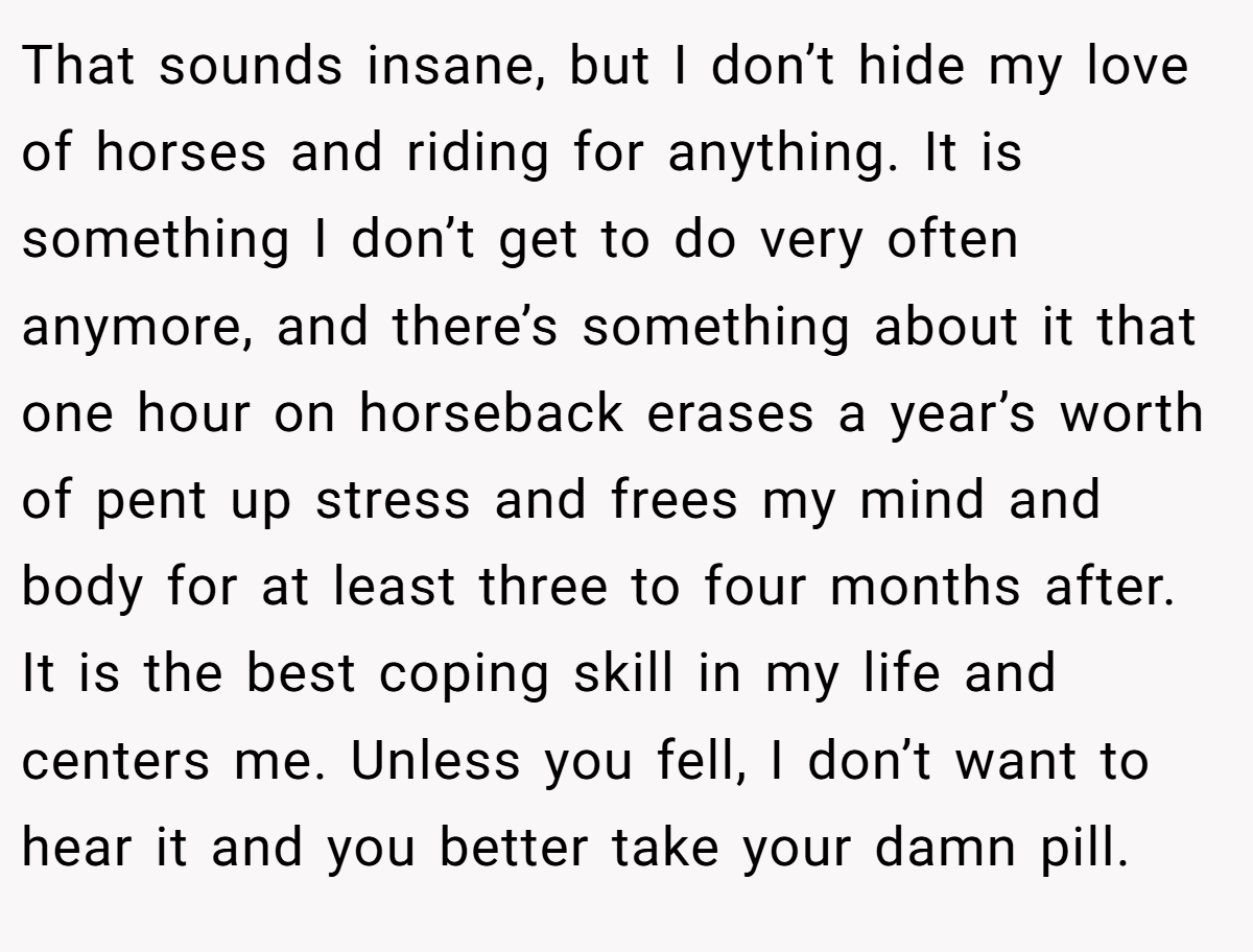 That sounds insane, but I don’t hide my love of horses and riding for anything. It is something I don’t get to do very often anymore, and there’s something about it that one hour on horseback erases a year’s worth of pent up stress and frees my mind and body for at least three to four months after. It is the best coping skill in my life and centers me. Unless you fell, I don’t want to hear it and you better take your damn pill.