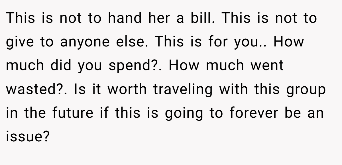This is not to hand her a bill. This is not to give to anyone else. This is for you.. How much did you spend?. How much went wasted?. Is it worth traveling with this group in the future if this is going to forever be an issue?