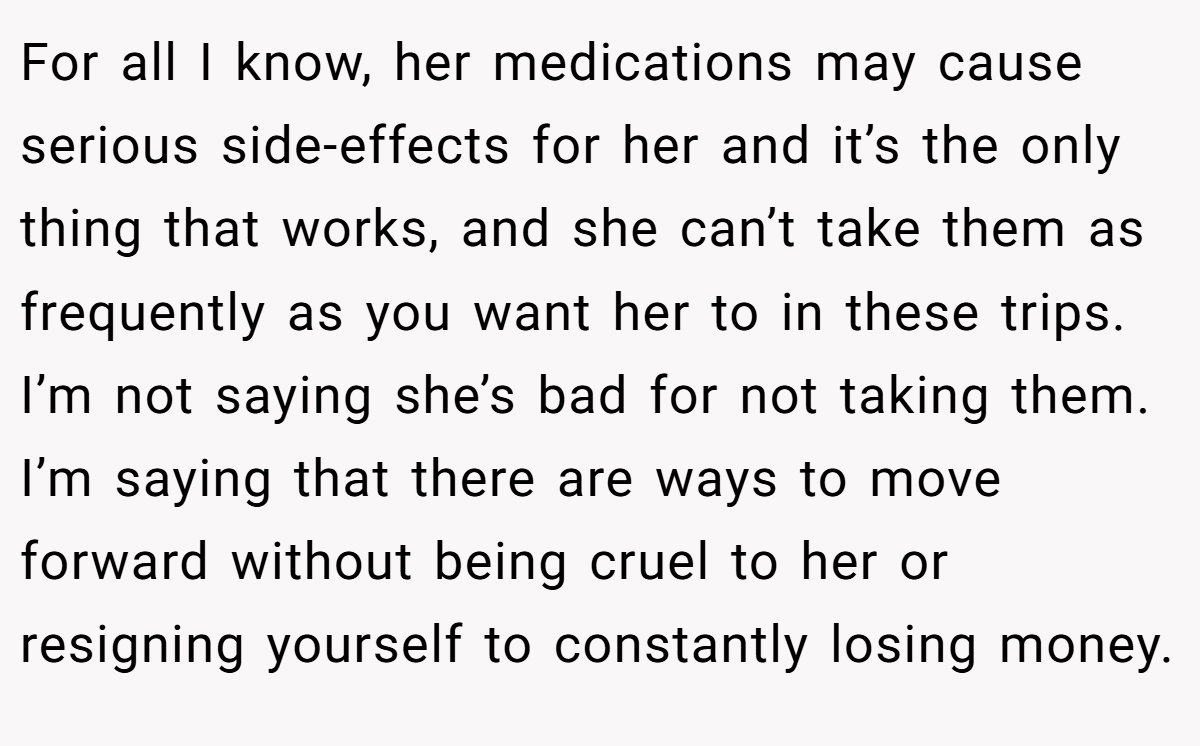 For all I know, her medications may cause serious side-effects for her and it’s the only thing that works, and she can’t take them as frequently as you want her to in these trips. I’m not saying she’s bad for not taking them. I’m saying that there are ways to move forward without being cruel to her or resigning yourself to constantly losing money.
