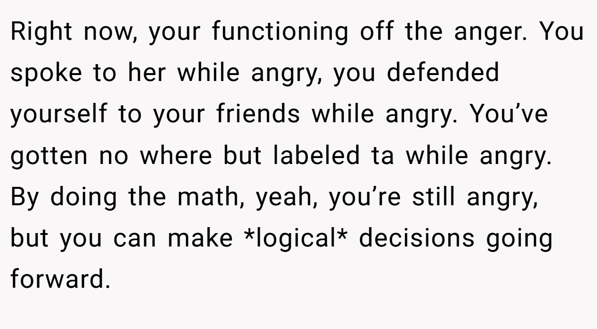 Right now, your functioning off the anger. You spoke to her while angry, you defended yourself to your friends while angry. You’ve gotten no where but labeled ta while angry. By doing the math, yeah, you’re still angry, but you can make *logical* decisions going forward.