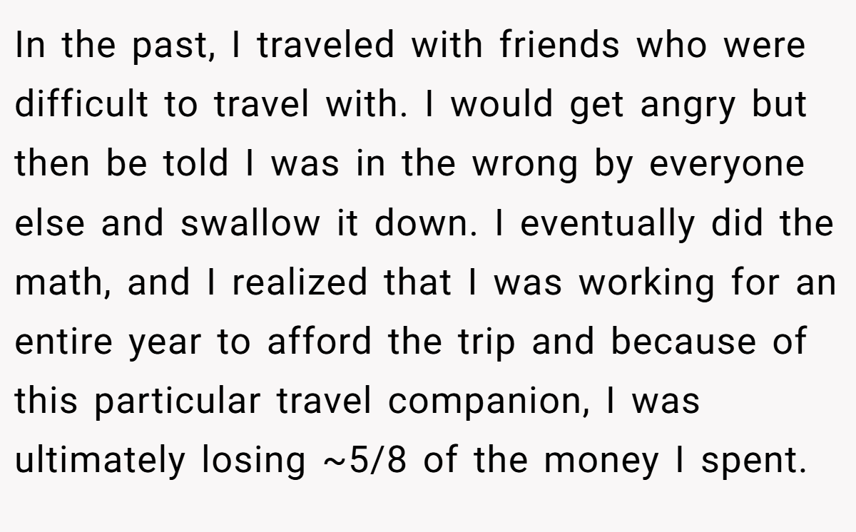 In the past, I traveled with friends who were difficult to travel with. I would get angry but then be told I was in the wrong by everyone else and swallow it down. I eventually did the math, and I realized that I was working for an entire year to afford the trip and because of this particular travel companion, I was ultimately losing ~5/8 of the money I spent.