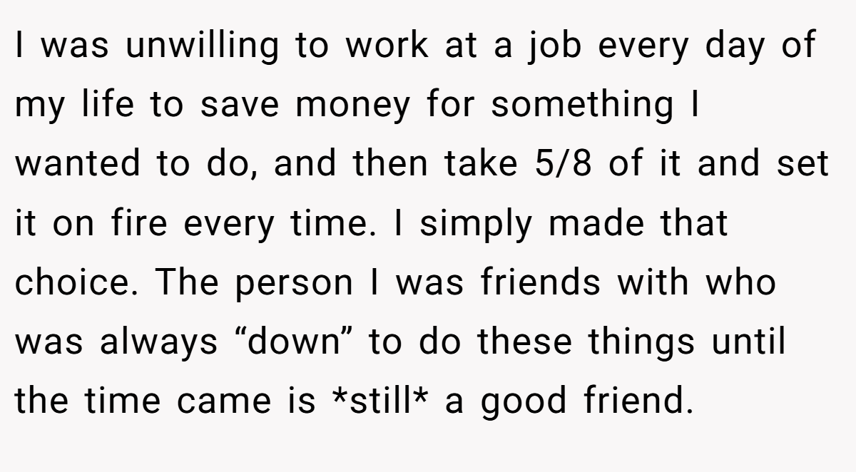 I was unwilling to work at a job every day of my life to save money for something I wanted to do, and then take 5/8 of it and set it on fire every time. I simply made that choice. The person I was friends with who was always “down” to do these things until the time came is *still* a good friend.