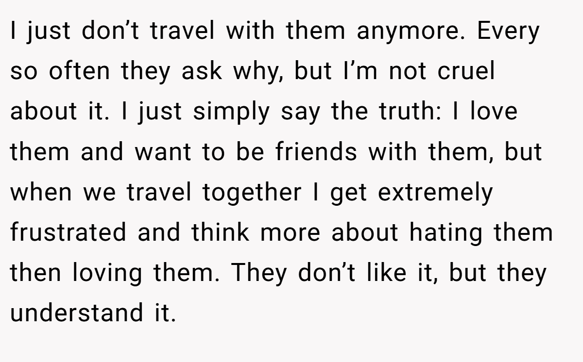 I just don’t travel with them anymore. Every so often they ask why, but I’m not cruel about it. I just simply say the truth: I love them and want to be friends with them, but when we travel together I get extremely frustrated and think more about hating them then loving them. They don’t like it, but they understand it.
