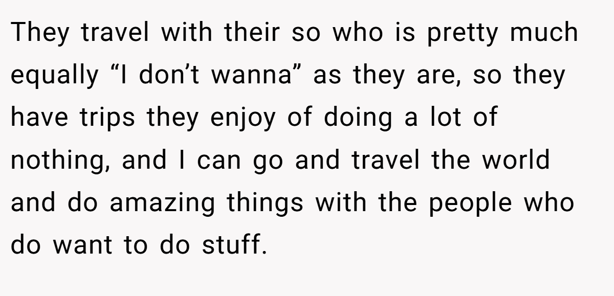They travel with their so who is pretty much equally “I don’t wanna” as they are, so they have trips they enjoy of doing a lot of nothing, and I can go and travel the world and do amazing things with the people who do want to do stuff.