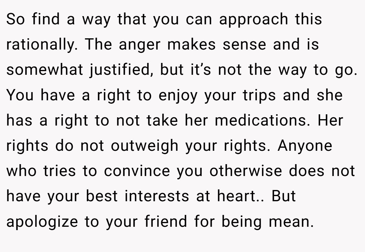So find a way that you can approach this rationally. The anger makes sense and is somewhat justified, but it’s not the way to go. You have a right to enjoy your trips and she has a right to not take her medications. Her rights do not outweigh your rights. Anyone who tries to convince you otherwise does not have your best interests at heart.. But apologize to your friend for being mean.