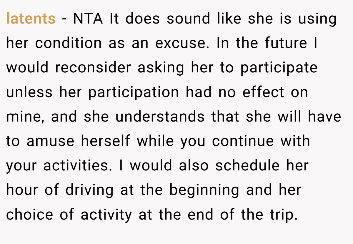 latents − NTA It does sound like she is using her condition as an excuse. In the future I would reconsider asking her to participate unless her participation had no effect on mine, and she understands that she will have to amuse herself while you continue with your activities. I would also schedule her hour of driving at the beginning and her choice of activity at the end of the trip.