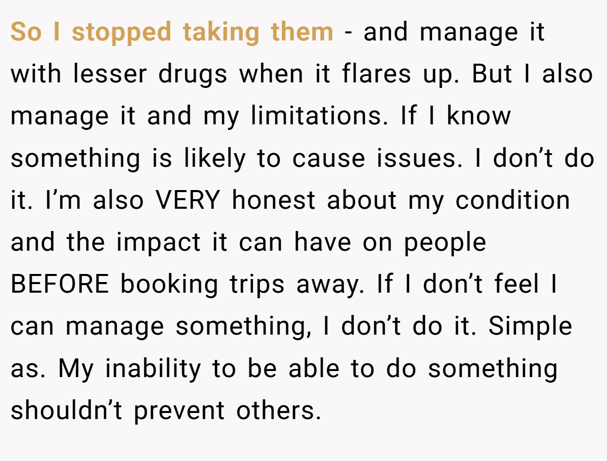So I stopped taking them - and manage it with lesser drugs when it flares up. But I also manage it and my limitations. If I know something is likely to cause issues. I don’t do it. I’m also VERY honest about my condition and the impact it can have on people BEFORE booking trips away. If I don’t feel I can manage something, I don’t do it. Simple as. My inability to be able to do something shouldn’t prevent others.