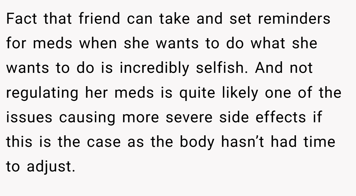 Fact that friend can take and set reminders for meds when she wants to do what she wants to do is incredibly selfish. And not regulating her meds is quite likely one of the issues causing more severe side effects if this is the case as the body hasn’t had time to adjust.