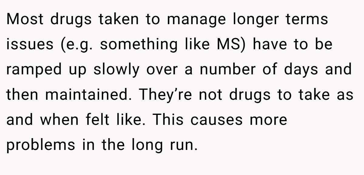 Most drugs taken to manage longer terms issues (e.g. something like MS) have to be ramped up slowly over a number of days and then maintained. They’re not drugs to take as and when felt like. This causes more problems in the long run.