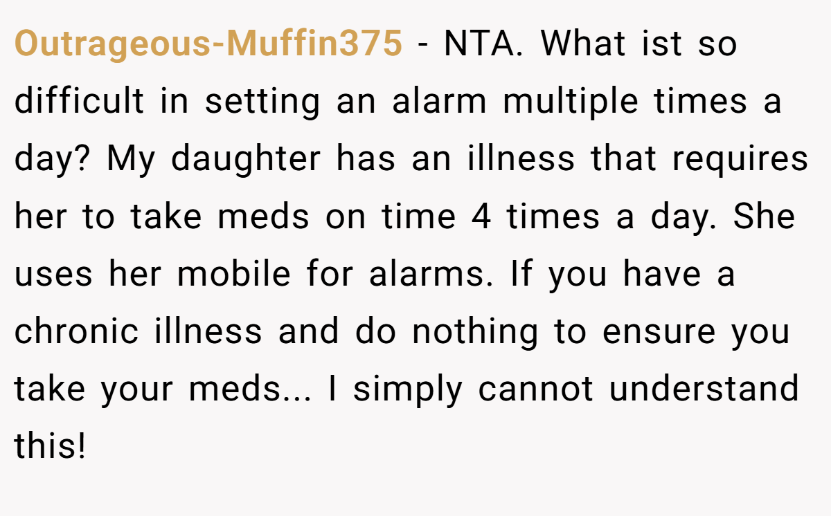 Outrageous-Muffin375 − NTA. What ist so difficult in setting an alarm multiple times a day? My daughter has an illness that requires her to take meds on time 4 times a day. She uses her mobile for alarms. If you have a chronic illness and do nothing to ensure you take your meds... I simply cannot understand this!