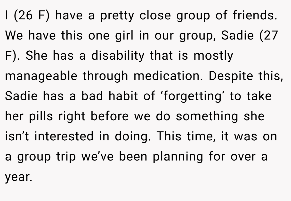 I (26 F) have a pretty close group of friends. We have this one girl in our group, Sadie (27 F). She has a disability that is mostly manageable through medication. Despite this, Sadie has a bad habit of ‘forgetting’ to take her pills right before we do something she isn’t interested in doing. This time, it was on a group trip we’ve been planning for over a year. 