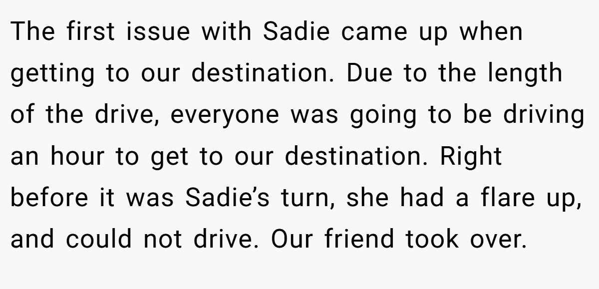 The first issue with Sadie came up when getting to our destination. Due to the length of the drive, everyone was going to be driving an hour to get to our destination. Right before it was Sadie’s turn, she had a flare up, and could not drive. Our friend took over.