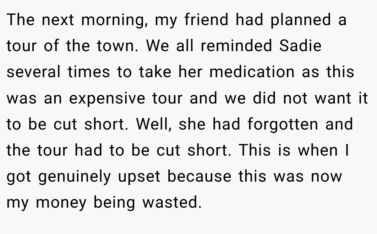 The next morning, my friend had planned a tour of the town. We all reminded Sadie several times to take her medication as this was an expensive tour and we did not want it to be cut short. Well, she had forgotten and the tour had to be cut short. This is when I got genuinely upset because this was now my money being wasted.