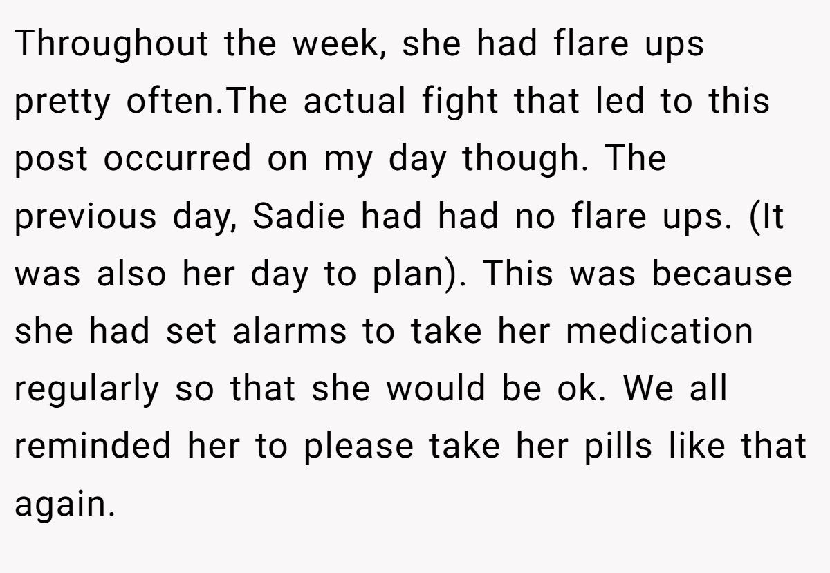 Throughout the week, she had flare ups pretty often.The actual fight that led to this post occurred on my day though. The previous day, Sadie had had no flare ups. (It was also her day to plan). This was because she had set alarms to take her medication regularly so that she would be ok. We all reminded her to please take her pills like that again.