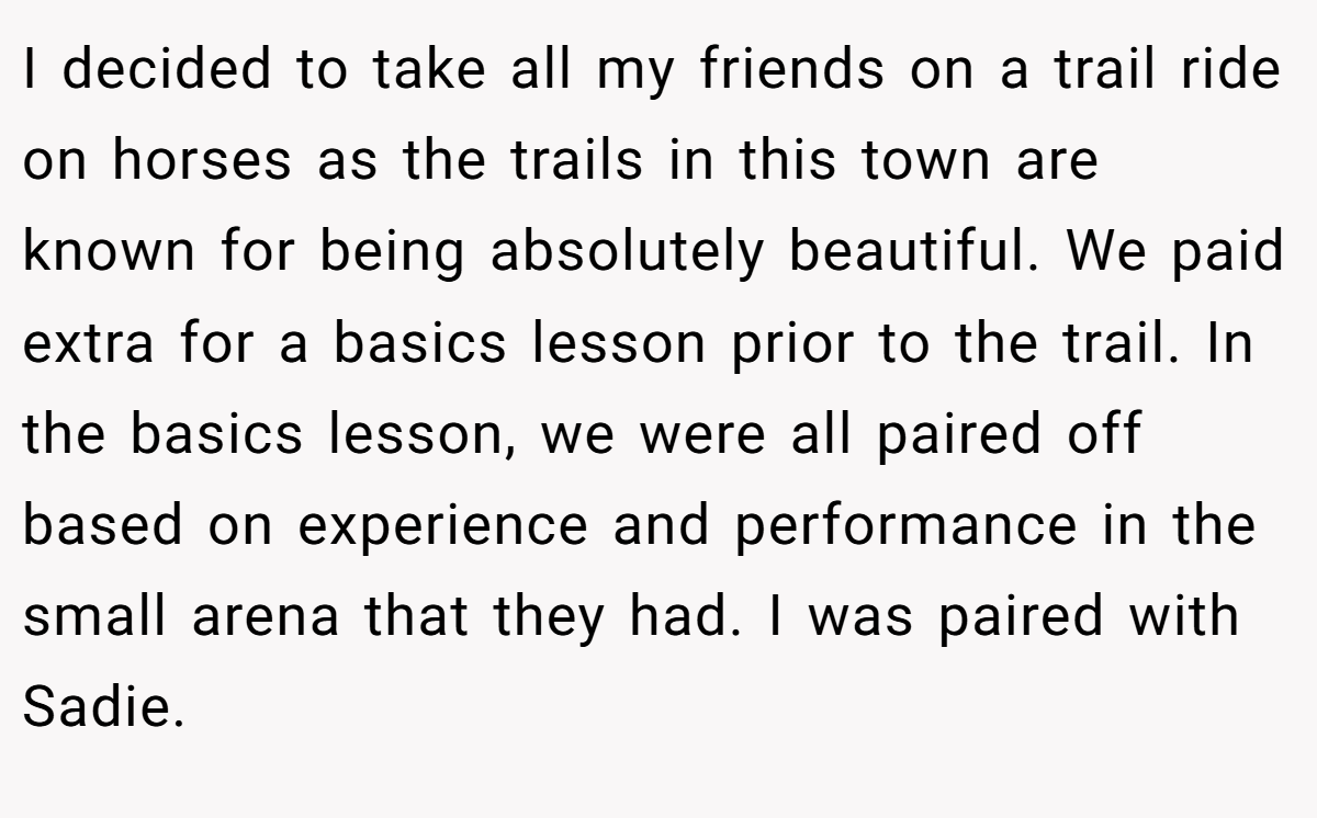 I decided to take all my friends on a trail ride on horses as the trails in this town are known for being absolutely beautiful. We paid extra for a basics lesson prior to the trail. In the basics lesson, we were all paired off based on experience and performance in the small arena that they had. I was paired with Sadie.