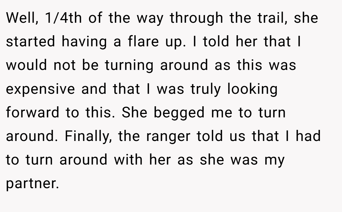 Well, 1/4th of the way through the trail, she started having a flare up. I told her that I would not be turning around as this was expensive and that I was truly looking forward to this. She begged me to turn around. Finally, the ranger told us that I had to turn around with her as she was my partner.