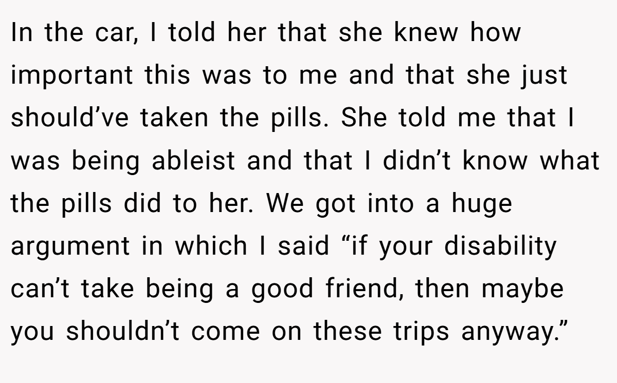 In the car, I told her that she knew how important this was to me and that she just should’ve taken the pills. She told me that I was being ableist and that I didn’t know what the pills did to her. We got into a huge argument in which I said “if your disability can’t take being a good friend, then maybe you shouldn’t come on these trips anyway.”