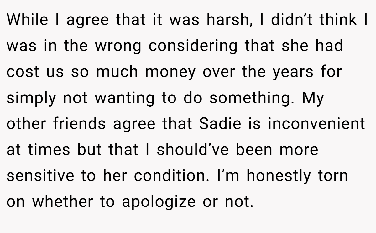 While I agree that it was harsh, I didn’t think I was in the wrong considering that she had cost us so much money over the years for simply not wanting to do something. My other friends agree that Sadie is inconvenient at times but that I should’ve been more sensitive to her condition. I’m honestly torn on whether to apologize or not.