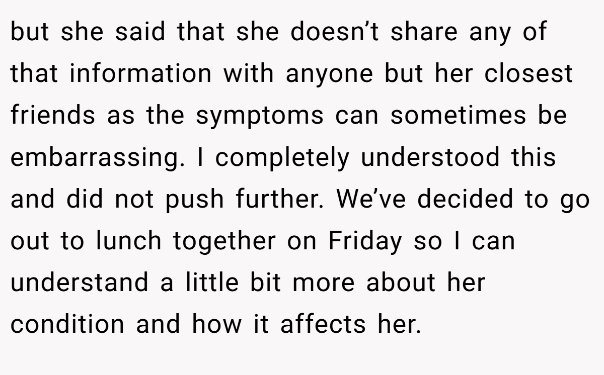 but she said that she doesn’t share any of that information with anyone but her closest friends as the symptoms can sometimes be embarrassing. I completely understood this and did not push further. We’ve decided to go out to lunch together on Friday so I can understand a little bit more about her condition and how it affects her.