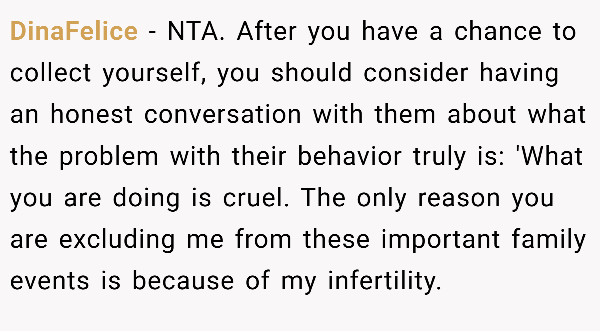 DinaFelice − NTA. After you have a chance to collect yourself, you should consider having an honest conversation with them about what the problem with their behavior truly is: 'What you are doing is cruel. The only reason you are excluding me from these important family events is because of my infertility.